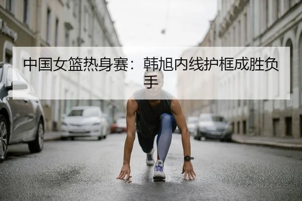 中国女篮热身赛：韩旭内线护框成胜负手
